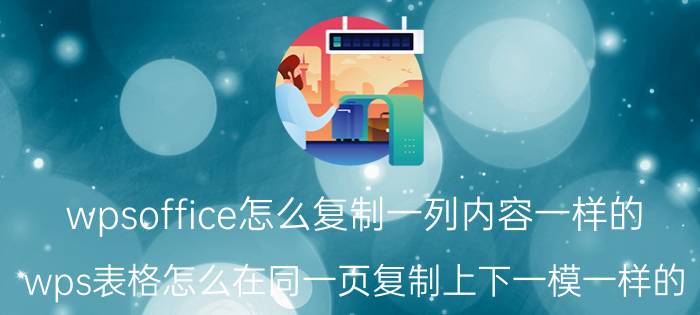 wpsoffice怎么复制一列内容一样的 wps表格怎么在同一页复制上下一模一样的？